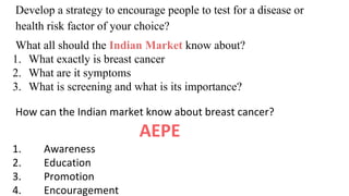 Develop a strategy to encourage people to test for a disease or
health risk factor of your choice?
What all should the Indian Market know about?
1. What exactly is breast cancer
2. What are it symptoms
3. What is screening and what is its importance?
How can the Indian market know about breast cancer?
AEPE
1. Awareness
2. Education
3. Promotion
4. Encouragement
 
