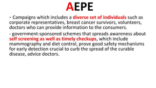 AEPE
- Campaigns which includes a diverse set of individuals such as
corporate representatives, breast cancer survivors, volunteers,
doctors who can provide information to the consumers.
- government-sponsored schemes that spreads awareness about
self screening as well as timely checkups, which include
mammography and diet control, prove good safety mechanisms
for early detection crucial to curb the spread of the curable
disease, advice doctors.
 