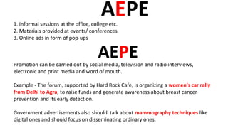 AEPE1. Informal sessions at the office, college etc.
2. Materials provided at events/ conferences
3. Online ads in form of pop-ups
Promotion can be carried out by social media, television and radio interviews,
electronic and print media and word of mouth.
Example - The forum, supported by Hard Rock Cafe, is organizing a women’s car rally
from Delhi to Agra, to raise funds and generate awareness about breast cancer
prevention and its early detection.
Government advertisements also should talk about mammography techniques like
digital ones and should focus on disseminating ordinary ones.
AEPE
 