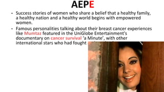AEPE
- Success stories of women who share a belief that a healthy family,
a healthy nation and a healthy world begins with empowered
women.
- Famous personalities talking about their breast cancer experiences
like Mumtaz featured in the UniGlobe Entertainment's
documentary on cancer survival ‘a Minute’, with other
international stars who had fought and survived cancer
 