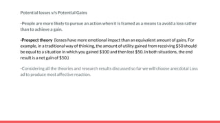 Potential losses v/s Potential Gains
-People are more likely to pursue an action when it is framed as a means to avoid a loss rather
than to achieve a gain.
-Prospect theory (losses have more emotional impact than an equivalent amount of gains. For
example, in a traditional way of thinking, the amount of utility gained from receiving $50 should
be equal to a situation in which you gained $100 and then lost $50. In both situations, the end
result is a net gain of $50.)
-Considering all the theories and research results discussed so far we will choose anecdotal Loss
ad to produce most affective reaction.
 