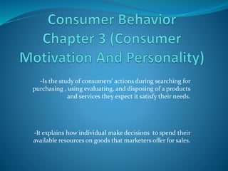 -Is the study of consumers’ actions during searching for
purchasing , using evaluating, and disposing of a products
and services they expect it satisfy their needs.
-It explains how individual make decisions to spend their
available resources on goods that marketers offer for sales.
 