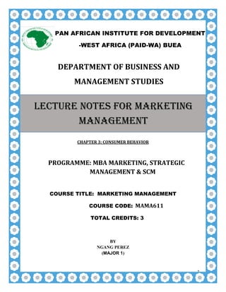 1
DEPARTMENT OF BUSINESS AND
MANAGEMENT STUDIES
CHAPTER 3: CONSUMER BEHAVIOR
PROGRAMME: MBA MARKETING, STRATEGIC
MANAGEMENT & SCM
COURSE TITLE: MARKETING MANAGEMENT
COURSE CODE: MAMA611
TOTAL CREDITS: 3
BY
NGANG PEREZ
(MAJOR 1)
PAN AFRICAN INSTITUTE FOR DEVELOPMENT
-WEST AFRICA (PAID-WA) BUEA
LECTURE NOTES FOR MARKETING
MANAGEMENT
 
