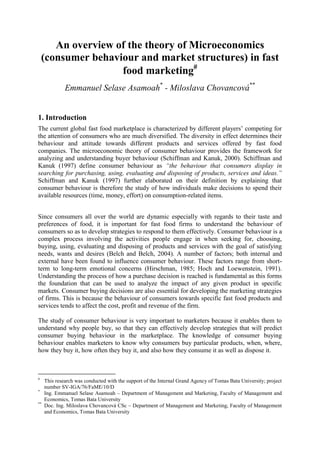 An overview of the theory of Microeconomics
(consumer behaviour and market structures) in fast
food marketing
Emmanuel Selase Asamoah*
- Miloslava Chovancová**
1. Introduction
The current global fast food marketplace is characterized by different players‟ competing for
the attention of consumers who are much diversified. The diversity in effect determines their
behaviour and attitude towards different products and services offered by fast food
companies. The microeconomic theory of consumer behaviour provides the framework for
analyzing and understanding buyer behaviour (Schiffman and Kanuk, 2000). Schiffman and
Kanuk (1997) define consumer behaviour as “the behaviour that consumers display in
searching for purchasing, using, evaluating and disposing of products, services and ideas.”
Schiffman and Kanuk (1997) further elaborated on their definition by explaining that
consumer behaviour is therefore the study of how individuals make decisions to spend their
available resources (time, money, effort) on consumption-related items.
Since consumers all over the world are dynamic especially with regards to their taste and
preferences of food, it is important for fast food firms to understand the behaviour of
consumers so as to develop strategies to respond to them effectively. Consumer behaviour is a
complex process involving the activities people engage in when seeking for, choosing,
buying, using, evaluating and disposing of products and services with the goal of satisfying
needs, wants and desires (Belch and Belch, 2004). A number of factors; both internal and
external have been found to influence consumer behaviour. These factors range from short-
term to long-term emotional concerns (Hirschman, 1985; Hoch and Loewenstein, 1991).
Understanding the process of how a purchase decision is reached is fundamental as this forms
the foundation that can be used to analyze the impact of any given product in specific
markets. Consumer buying decisions are also essential for developing the marketing strategies
of firms. This is because the behaviour of consumers towards specific fast food products and
services tends to affect the cost, profit and revenue of the firm.
The study of consumer behaviour is very important to marketers because it enables them to
understand why people buy, so that they can effectively develop strategies that will predict
consumer buying behaviour in the marketplace. The knowledge of consumer buying
behaviour enables marketers to know why consumers buy particular products, when, where,
how they buy it, how often they buy it, and also how they consume it as well as dispose it.

This research was conducted with the support of the Internal Grand Agency of Tomas Bata University; project
number SV-IGA/76/FaME/10/D
*
Ing. Emmanuel Selase Asamoah – Department of Management and Marketing, Faculty of Management and
Economics, Tomas Bata University
**
Doc. Ing. Miloslava Chovancová CSc – Department of Management and Marketing, Faculty of Management
and Economics, Tomas Bata University
 