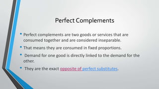 Perfect Complements
• Perfect complements are two goods or services that are
consumed together and are considered inseparable.
• That means they are consumed in fixed proportions.
• Demand for one good is directly linked to the demand for the
other.
• They are the exact opposite of perfect substitutes.
 