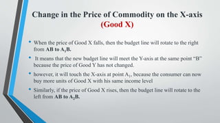 Change in the Price of Commodity on the X-axis
(Good X)
• When the price of Good X falls, then the budget line will rotate to the right
from AB to A1B.
• It means that the new budget line will meet the Y-axis at the same point “B”
because the price of Good Y has not changed.
• however, it will touch the X-axis at point A1, because the consumer can now
buy more units of Good X with his same income level
• Similarly, if the price of Good X rises, then the budget line will rotate to the
left from AB to A2B.
 