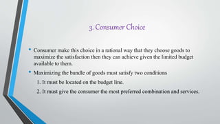 3. Consumer Choice
• Consumer make this choice in a rational way that they choose goods to
maximize the satisfaction then they can achieve given the limited budget
available to them.
• Maximizing the bundle of goods must satisfy two conditions
1. It must be located on the budget line.
2. It must give the consumer the most preferred combination and services.
 