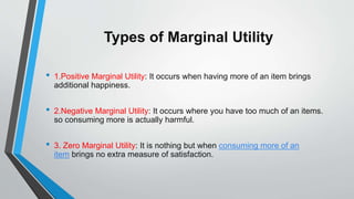 Types of Marginal Utility
• 1.Positive Marginal Utility: It occurs when having more of an item brings
additional happiness.
• 2.Negative Marginal Utility: It occurs where you have too much of an items.
so consuming more is actually harmful.
• 3. Zero Marginal Utility: It is nothing but when consuming more of an
item brings no extra measure of satisfaction.
 