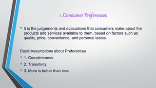 1. Consumer Preferences
• It is the judgements and evaluations that consumers make about the
products and services available to them, based on factors such as
quality, price, convenience, and personal tastes.
Basic Assumptions about Preferences
• 1. Completeness
• 2. Transitivity
• 3. More is better than less
 