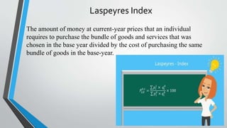Laspeyres Index
The amount of money at current-year prices that an individual
requires to purchase the bundle of goods and services that was
chosen in the base year divided by the cost of purchasing the same
bundle of goods in the base-year.
 