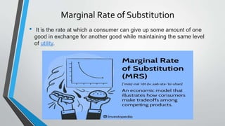 Marginal Rate of Substitution
• It is the rate at which a consumer can give up some amount of one
good in exchange for another good while maintaining the same level
of utility.
 