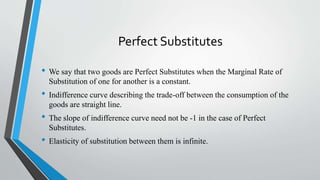 Perfect Substitutes
• We say that two goods are Perfect Substitutes when the Marginal Rate of
Substitution of one for another is a constant.
• Indifference curve describing the trade-off between the consumption of the
goods are straight line.
• The slope of indifference curve need not be -1 in the case of Perfect
Substitutes.
• Elasticity of substitution between them is infinite.
 