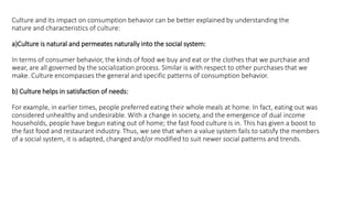 Culture and its impact on consumption behavior can be better explained by understanding the
nature and characteristics of culture:
a)Culture is natural and permeates naturally into the social system:
In terms of consumer behavior, the kinds of food we buy and eat or the clothes that we purchase and
wear, are all governed by the socialization process. Similar is with respect to other purchases that we
make. Culture encompasses the general and specific patterns of consumption behavior.
b) Culture helps in satisfaction of needs:
For example, in earlier times, people preferred eating their whole meals at home. In fact, eating out was
considered unhealthy and undesirable. With a change in society, and the emergence of dual income
households, people have begun eating out of home; the fast food culture is in. This has given a boost to
the fast food and restaurant industry. Thus, we see that when a value system fails to satisfy the members
of a social system, it is adapted, changed and/or modified to suit newer social patterns and trends.
 
