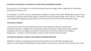 c) Culture is not inborn; it is learnt as a result of the socialization process:
As consumers, it is through our culture learning that we are taught what is regarded as a desirable
purchase and what is not.
For example, in certain cultures, eating pork and beef is a taboo; thus, when McDonalds came to India,
they had to introduce the chicken burger, instead of the normal beef burger sold in the US. They could
not disregard the vegetarian population of the country and so introduced the veg-tikki burger.
d) Culture is shared:
As consumers, we are also impacted most by Social institutions (family), educational
institutions (schools, colleges and universities), political institutions (law, public policy, leaders
and government), and religious institutions (like places of worship, artifacts, and religious
leaders) etc., all help in transmitting this culture to the members of the society.
d) Culture is dynamic in nature, and evolves constantly with time:
Marketers need to continually assess the environment so as to identify changing need
patterns, and change/modify/adapt existing products and services, and even come up with new ones.
 