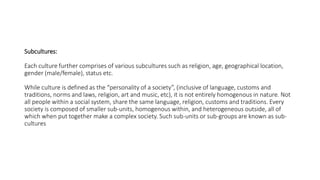 Subcultures:
Each culture further comprises of various subcultures such as religion, age, geographical location,
gender (male/female), status etc.
While culture is defined as the “personality of a society”, (inclusive of language, customs and
traditions, norms and laws, religion, art and music, etc), it is not entirely homogenous in nature. Not
all people within a social system, share the same language, religion, customs and traditions. Every
society is composed of smaller sub-units, homogenous within, and heterogeneous outside, all of
which when put together make a complex society. Such sub-units or sub-groups are known as sub-
cultures
 