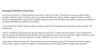 Meaning and Definition of Social Class :
Consumer behaviour is influenced by environment in which one lives. The decision process is affected by a
number of factors such as culture, social class, personal influences, family, religion, region he lives in, and his
situation. Amongst them social class has great impact on consumer behaviour but what is a social class has been
described differently by different researchers.
It can be best described “divisions within society composed of individuals sharing similar values, interest and
behaviours”.
Leon G. Schiffman and Lisline Lazor Kanuk measure social class “in terms of social status” such as profession,
income, quality of neighborhood and dollar value of residence and do not consider cash, region and other social
factors stating that consumer behaviour study is different than socio-culture study.
According to W.P. Dommermuth “Social classes are very broad groupings of individuals which hold roughly
similar status levels in society arranged in a hierarchy from low through middle to upper class divisions”.
 