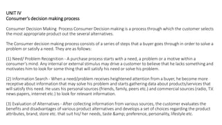 UNIT IV
Consumer’s decision making process
Consumer Decision Making Process Consumer Decision making is a process through which the customer selects
the most appropriate product out the several alternatives.
The Consumer decision making process consists of a series of steps that a buyer goes through in order to solve a
problem or satisfy a need. They are as follows:
(1) Need/ Problem Recognition - A purchase process starts with a need, a problem or a motive within a
consumer‘s mind. Any internal or external stimulus may drive a customer to believe that he lacks something and
motivates him to look for some thing that will satisfy his need or solve his problem.
(2) Information Search - When a need/problem receives heightened attention from a buyer, he become more
receptive about information that may solve his problem and starts gathering data about products/services that
will satisfy this need. He uses his personal sources (friends, family, peers etc.) and commercial sources (radio, T.V.
news papers, internet etc.) to look for relevant information.
(3) Evaluation of Alternatives - After collecting information from various sources, the customer evaluates the
benefits and disadvantages of various product alternatives and develops a set of choices regarding the product
attributes, brand, store etc. that suit his/ her needs, taste &amp; preference, personality, lifestyle etc.
 