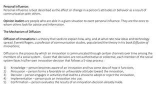 Personal Influence:
Personal influence is best described as the effect or change in a person’s attitudes or behavior as a result of
communication with others.
Opinion leaders are people who are able in a given situation to exert personal influence. They are the ones to
whom others look for advice and information.
The Mechanism of Diffusion
Diffusion of innovations is a theory that seeks to explain how, why, and at what rate new ideas and technology
spread. Everett Rogers, a professor of communication studies, popularized the theory in his book Diffusion of
Innovations;
Diffusion is the process by which an innovation is communicated through certain channels over time among the
members of a social system . Given that decisions are not authoritative or collective, each member of the social
system faces his/her own innovation-decision that follows a 5-step process :
1) Knowledge – person becomes aware of an innovation and has some idea of how it functions,
2) Persuasion – person forms a favorable or unfavorable attitude toward the innovation,
3) Decision – person engages in activities that lead to a choice to adopt or reject the innovation,
4) Implementation – person puts an innovation into use,
5) Confirmation – person evaluates the results of an innovation-decision already made.
 
