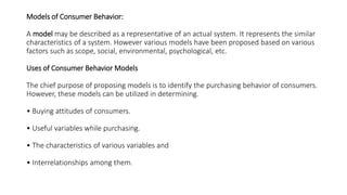 Models of Consumer Behavior:
A model may be described as a representative of an actual system. It represents the similar
characteristics of a system. However various models have been proposed based on various
factors such as scope, social, environmental, psychological, etc.
Uses of Consumer Behavior Models
The chief purpose of proposing models is to identify the purchasing behavior of consumers.
However, these models can be utilized in determining.
• Buying attitudes of consumers.
• Useful variables while purchasing.
• The characteristics of various variables and
• Interrelationships among them.
 