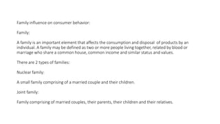 Family influence on consumer behavior:
Family:
A family is an important element that affects the consumption and disposal of products by an
individual. A family may be defined as two or more people living together, related by blood or
marriage who share a common house, common income and similar status and values.
There are 2 types of families:
Nuclear family:
A small family comprising of a married couple and their children.
Joint family:
Family comprising of married couples, their parents, their children and their relatives.
 