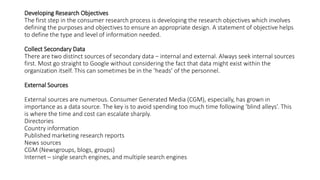 Developing Research Objectives
The first step in the consumer research process is developing the research objectives which involves
defining the purposes and objectives to ensure an appropriate design. A statement of objective helps
to define the type and level of information needed.
Collect Secondary Data
There are two distinct sources of secondary data − internal and external. Always seek internal sources
first. Most go straight to Google without considering the fact that data might exist within the
organization itself. This can sometimes be in the ‘heads’ of the personnel.
External Sources
External sources are numerous. Consumer Generated Media (CGM), especially, has grown in
importance as a data source. The key is to avoid spending too much time following ‘blind alleys’. This
is where the time and cost can escalate sharply.
Directories
Country information
Published marketing research reports
News sources
CGM (Newsgroups, blogs, groups)
Internet – single search engines, and multiple search engines
 
