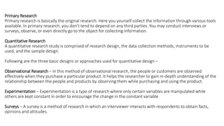 Primary Research
Primary research is basically the original research. Here you yourself collect the information through various tools
available. In primary research, you don’t tend to depend on any third parties. You may conduct interviews or
surveys, observe, or even directly go to the object for collecting information.
Quantitative Research
A quantitative research study is comprised of research design, the data collection methods, instruments to be
used, and the sample design.
Following are the three basic designs or approaches used for quantitative design −
Observational Research − In this method of observational research, the people or customers are observed
effectively when they purchase a particular product. It helps the researcher to gain in-depth understanding of the
relationship between the people and products by observing them while purchasing and using the product.
Experimentation − Experimentation is a type of research where only certain variables are manipulated while
others are kept constant in order to encourage the change in the constant variable
Surveys − A survey is a method of research in which an interviewer interacts with respondents to obtain facts,
opinions and attitudes.
 