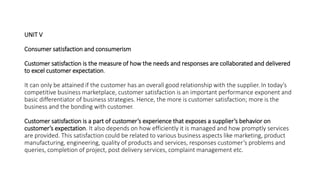 UNIT V
Consumer satisfaction and consumerism
Customer satisfaction is the measure of how the needs and responses are collaborated and delivered
to excel customer expectation.
It can only be attained if the customer has an overall good relationship with the supplier. In today’s
competitive business marketplace, customer satisfaction is an important performance exponent and
basic differentiator of business strategies. Hence, the more is customer satisfaction; more is the
business and the bonding with customer.
Customer satisfaction is a part of customer’s experience that exposes a supplier’s behavior on
customer’s expectation. It also depends on how efficiently it is managed and how promptly services
are provided. This satisfaction could be related to various business aspects like marketing, product
manufacturing, engineering, quality of products and services, responses customer’s problems and
queries, completion of project, post delivery services, complaint management etc.
 