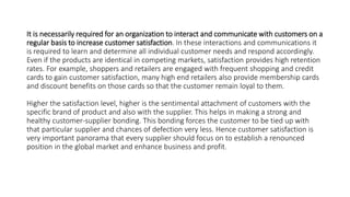 It is necessarily required for an organization to interact and communicate with customers on a
regular basis to increase customer satisfaction. In these interactions and communications it
is required to learn and determine all individual customer needs and respond accordingly.
Even if the products are identical in competing markets, satisfaction provides high retention
rates. For example, shoppers and retailers are engaged with frequent shopping and credit
cards to gain customer satisfaction, many high end retailers also provide membership cards
and discount benefits on those cards so that the customer remain loyal to them.
Higher the satisfaction level, higher is the sentimental attachment of customers with the
specific brand of product and also with the supplier. This helps in making a strong and
healthy customer-supplier bonding. This bonding forces the customer to be tied up with
that particular supplier and chances of defection very less. Hence customer satisfaction is
very important panorama that every supplier should focus on to establish a renounced
position in the global market and enhance business and profit.
 