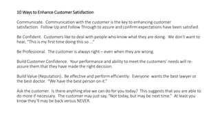 10 Ways to Enhance Customer Satisfaction
Communicate. Communication with the customer is the key to enhancing customer
satisfaction. Follow Up and Follow Through to assure and confirm expectations have been satisfied.
Be Confident. Customers like to deal with people who know what they are doing. We don’t want to
hear, “This is my first time doing this so …”
Be Professional. The customer is always right – even when they are wrong.
Build Customer Confidence. Your performance and ability to meet the customers’ needs will re-
assure them that they have made the right decision.
Build Value (Reputation). Be effective and perform efficiently: Everyone wants the best lawyer or
the best doctor. “We have the best person on it.”
Ask the customer. Is there anything else we can do for you today? This suggests that you are able to
do more if necessary. The customer may just say, “Not today, but may be next time.” At least you
know they’ll may be back versus NEVER.
 