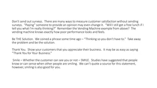 Don’t send out surveys. There are many ways to measure customer satisfaction without sending
surveys. “Paying” someone to provide an opinion may even change it. “Will I still get a free lunch if I
tell you what I’m really thinking?” Remember the Vending Machine example from above? The
vending machine knows exactly how poor performance looks and feels.
Be THE Solution. We coined a phrase some time ago – “Thinking so you don’t have to.” Take away
the problem and be the solution.
Thank You. Show your customers that you appreciate their business. It may be as easy as saying
“Thank You for Your Business.”
Smile – Whether the customer can see you or not – SMILE. Studies have suggested that people
know or can sense when other people are smiling. We can’t quote a source for this statement,
however, smiling is also good for you.
 