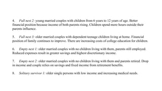 4. Full nest 2: young married couples with children from 6 years to 12 years of age. Better
financial position because income of both parents rising. Children spend more hours outside their
parents influence.
5. Full nest 3: older married couples with dependent teenage children living at home. Financial
position of family continues to improve. There are increasing costs of college education for children.
6. Empty nest 1: older married couples with no children living with them, parents still employed.
Reduced expenses result in greater savings and highest discretionary income.
7. Empty nest 2: older married couples with no children living with them and parents retired. Drop
in income and couple relies on savings and fixed income from retirement benefits.
8. Solitary survivor 1: older single persons with low income and increasing medical needs.
 