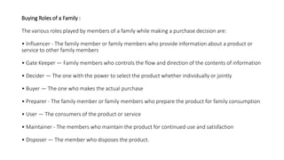 Buying Roles of a Family :
The various roles played by members of a family while making a purchase decision are:
• Influencer - The family member or family members who provide information about a product or
service to other family members
• Gate Keeper — Family members who controls the flow and direction of the contents of information
• Decider — The one with the power to select the product whether individually or jointly
• Buyer — The one who makes the actual purchase
• Preparer - The family member or family members who prepare the product for family consumption
• User — The consumers of the product or service
• Maintainer - The members who maintain the product for continued use and satisfaction
• Disposer — The member who disposes the product.
 