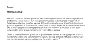 Groups:
Meaning of Group:
Marvin E. Shaw has defined groups as “two or more persons who are interacting with one
another in a such a manner that each person influences and influenced by each other”
People generally tend to define a group differently, mainly because it is difficult to define a
group independent of some specific reference or purpose. As per the above definition when
two or more people interact together such that each member is influence as well as be
influenced by other group members, it is referred to as a group
Clouis R. Shepherd defines groups as “A group may be defined as the aggregation of small
number of persons who work for common goals, develop a shared attitudes and are aware
that they are part of a group and perceive themselves as such”.
 