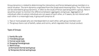 Group dynamics is related to determining the interactions and forces between group members in a
social situation. The term dynamics originated from the Greek word meaning force. Thus if this term
can be extended to group dynamics, it refers to the study of forces operating within a group. Here it
would be proper to mention the difference between aggregates and groups. Aggregation of
individuals refers to where individuals are not aware of each other, or if aware, do not interact with
each other in a meaningful way. A group will comprise of:
1. Two or more people who are interdependent on each other, with group members and
2. The group share a set of beliefs, valves and norms, which regulates their mutual conduct.
Types of Groups:
1. Family life cycle
2. Friendship groups
3. Formal social clubs
4. Shopping friends/groups
5. Work Group
a) Permanent formal work group
b) Temporary formal work groups
 