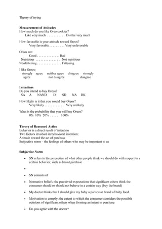 Theory of trying


Measurement of Attitudes
How much do you like Oreo cookies?
   Like very much . . . . . . . . . . . Dislike very much
How favorable is your attitude toward Oreos?
      Very favorable . . . . . . . . . Very unfavorable
Oreos are:
       Good . . . . . . . . . . . . . . Bad
 Nutritious . . . . . . . . . . . . . . . Not nutritious
Nonfattening . . . . . . . . . . . . . . . Fattening
I like Oreos:
   strongly agree        neither agree      disagree     strongly
    agree                 nor disagree                 disagree


Intentions
Do you intend to buy Oreos?
 SA A        NAND       D              SD       NA         DK
How likely is it that you would buy Oreos?
       Very likely . . . . . . . . . . . . Very unlikely
What is the probability that you will buy Oreos?
       0% 10% 20% . . . . . . 100%


Theory of Reasoned Action
Behavior is a direct result of intention
Two factors involved in behavioral intention:
Attitude toward the act of purchase
Subjective norm – the feelings of others who may be important to us


Subjective Norm
    •    SN refers to the perception of what other people think we should do with respect to a
         certain behavior, such as brand purchase
    •

    •    SN consists of

    •    Normative beliefs: the perceived expectations that significant others think the
         consumer should or should not behave in a certain way (buy the brand)
    •    My doctor thinks that I should give my baby a particular brand of baby food.

    •    Motivation to comply: the extent to which the consumer considers the possible
         opinions of significant others when forming an intent to purchase
    •    Do you agree with the doctor?
 