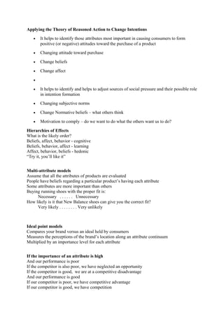 Applying the Theory of Reasoned Action to Change Intentions
   •   It helps to identify those attributes most important in causing consumers to form
       positive (or negative) attitudes toward the purchase of a product
   •   Changing attitude toward purchase

   •   Change beliefs

   •   Change affect

   •

   •   It helps to identify and helps to adjust sources of social pressure and their possible role
       in intention formation
   •   Changing subjective norms

   •   Change Normative beliefs – what others think

   •   Motivation to comply – do we want to do what the others want us to do?

Hierarchies of Effects
What is the likely order?
Beliefs, affect, behavior - cognitive
Beliefs, behavior, affect - learning
Affect, behavior, beliefs - hedonic
“Try it, you’ll like it”


Multi-attribute models
Assume that all the attributes of products are evaluated
People have beliefs regarding a particular product’s having each attribute
Some attributes are more important than others
Buying running shoes with the proper fit is:
      Necessary . . . . . . Unnecessary
How likely is it that New Balance shoes can give you the correct fit?
      Very likely . . . . . . . . Very unlikely



Ideal point models
Compares your brand versus an ideal held by consumers
Measures the perceptions of the brand’s location along an attribute continuum
Multiplied by an importance level for each attribute


If the importance of an attribute is high
And our performance is poor
If the competitor is also poor, we have neglected an opportunity
If the competitor is good, we are at a competitive disadvantage
And our performance is good
If our competitor is poor, we have competitive advantage
If our competitor is good, we have competition
 