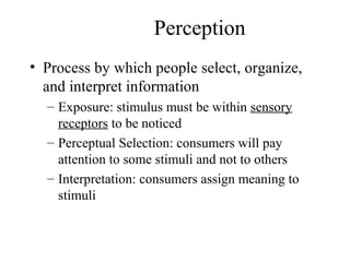 Perception
• Process by which people select, organize,
and interpret information
– Exposure: stimulus must be within sensory
receptors to be noticed
– Perceptual Selection: consumers will pay
attention to some stimuli and not to others
– Interpretation: consumers assign meaning to
stimuli
 