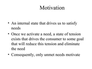 Motivation
• An internal state that drives us to satisfy
needs
• Once we activate a need, a state of tension
exists that drives the consumer to some goal
that will reduce this tension and eliminate
the need
• Consequently, only unmet needs motivate
 