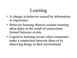 Learning
• A change in behavior caused by information
or experience
• Behavior learning theories assume learning
takes place as the result of connections
formed between events
• Cognitive learning occurs when consumers
make a connection between ideas or by
observing things in their environment
 