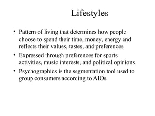 Lifestyles
• Pattern of living that determines how people
choose to spend their time, money, energy and
reflects their values, tastes, and preferences
• Expressed through preferences for sports
activities, music interests, and political opinions
• Psychographics is the segmentation tool used to
group consumers according to AIOs
 
