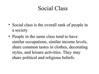 Social Class
• Social class is the overall rank of people in
a society
• People in the same class tend to have
similar occupations, similar income levels,
share common tastes in clothes, decorating
styles, and leisure activities. They may
share political and religious beliefs.
 
