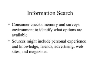 Information Search
• Consumer checks memory and surveys
environment to identify what options are
available
• Sources might include personal experience
and knowledge, friends, advertising, web
sites, and magazines.
 