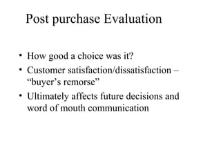 Post purchase Evaluation
• How good a choice was it?
• Customer satisfaction/dissatisfaction –
“buyer’s remorse”
• Ultimately affects future decisions and
word of mouth communication
 