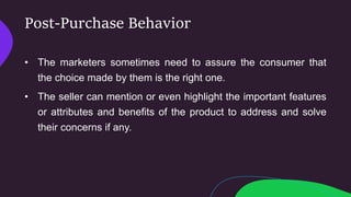 Post-Purchase Behavior
• The marketers sometimes need to assure the consumer that
the choice made by them is the right one.
• The seller can mention or even highlight the important features
or attributes and benefits of the product to address and solve
their concerns if any.
 