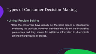 Types of Consumer Decision Making
• Limited Problem Solving
Here the consumers have already set the basic criteria or standard for
evaluating the products. However, they have not fully set the established
preferences and they search for additional information to discriminate
among other products or brands.
 