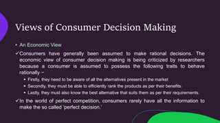 Views of Consumer Decision Making
• An Economic View
Consumers have generally been assumed to make rational decisions. The
economic view of consumer decision making is being criticized by researchers
because a consumer is assumed to possess the following traits to behave
rationally −
 Firstly, they need to be aware of all the alternatives present in the market
 Secondly, they must be able to efficiently rank the products as per their benefits.
 Lastly, they must also know the best alternative that suits them as per their requirements.
In the world of perfect competition, consumers rarely have all the information to
make the so called ‘perfect decision.’
 