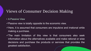 Views of Consumer Decision Making
• A Passive View
Passive view is totally opposite to the economic view.
Here, it is assumed that consumers are impulsive and irrational while
making a purchase.
The main limitation of this view is that consumers also seek
information about the alternatives available and make rational or wise
decisions and purchase the products or services that provides the
greatest satisfaction.
 
