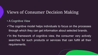 Views of Consumer Decision Making
• A Cognitive View
The cognitive model helps individuals to focus on the processes
through which they can get information about selected brands.
In the framework of cognitive view, the consumer very actively
searches for such products or services that can fulfill all their
requirements.
 