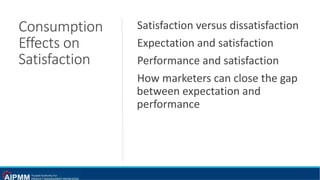 Consumption
Effects on
Satisfaction
Satisfaction versus dissatisfaction
Expectation and satisfaction
Performance and satisfaction
How marketers can close the gap
between expectation and
performance
 