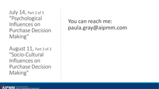 July 14, Part 2 of 3
"Psychological
Influences on
Purchase Decision
Making“
August 11, Part 3 of 3
"Socio-Cultural
Influences on
Purchase Decision
Making"
You can reach me:
paula.gray@aipmm.com
 